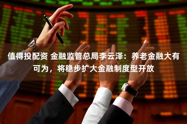 值得投配资 金融监管总局李云泽：养老金融大有可为，将稳步扩大金融制度型开放