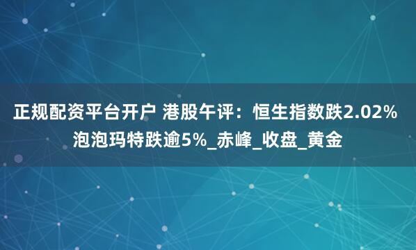 正规配资平台开户 港股午评：恒生指数跌2.02% 泡泡玛特跌逾5%_赤峰_收盘_黄金