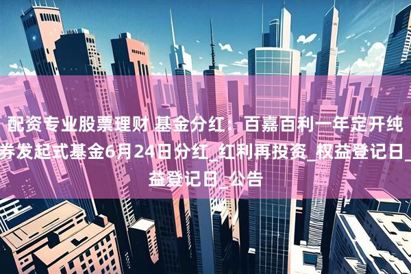 配资专业股票理财 基金分红：百嘉百利一年定开纯债债券发起式基金6月24日分红_红利再投资_权益登记日_公告