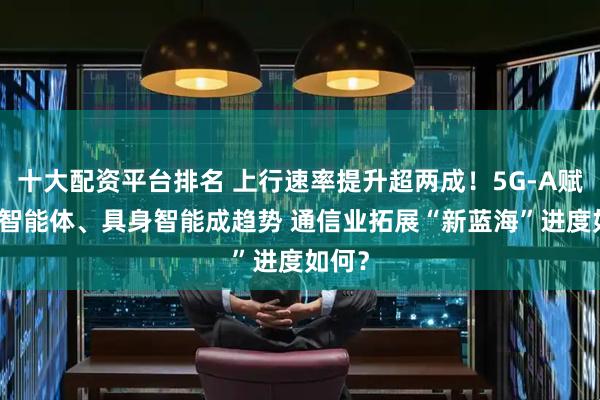 十大配资平台排名 上行速率提升超两成！5G-A赋能AI智能体、具身智能成趋势 通信业拓展“新蓝海”进度如何？
