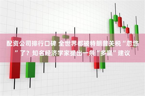 配资公司排行口碑 全世界都被特朗普关税“忽悠”了？知名经济学家提出一条“多赢”建议