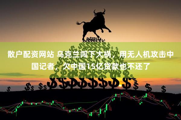 散户配资网站 乌克兰闯下大祸，用无人机攻击中国记者，欠中国15亿贷款也不还了