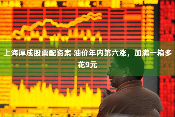 上海厚成股票配资案 油价年内第六涨，加满一箱多花9元