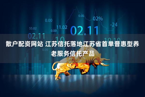 散户配资网站 江苏信托落地江苏省首单普惠型养老服务信托产品