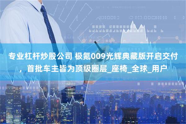 专业杠杆炒股公司 极氪009光辉典藏版开启交付，首批车主皆为顶级圈层_座椅_全球_用户
