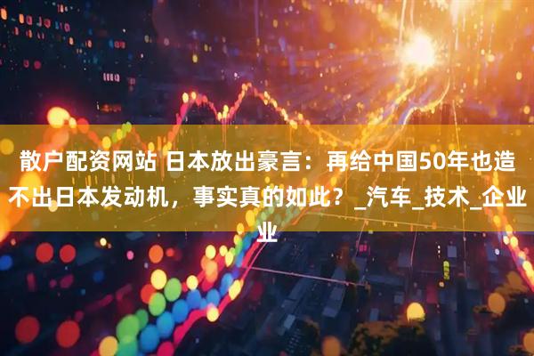 散户配资网站 日本放出豪言：再给中国50年也造不出日本发动机，事实真的如此？_汽车_技术_企业