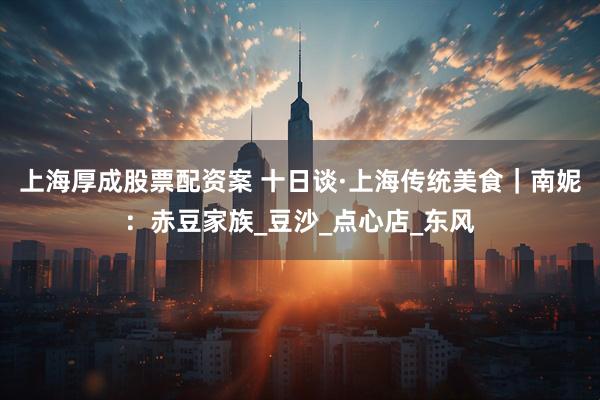 上海厚成股票配资案 十日谈·上海传统美食｜南妮：赤豆家族_豆沙_点心店_东风