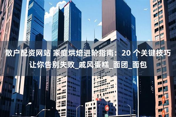 散户配资网站 家庭烘焙进阶指南：20 个关键技巧让你告别失败_戚风蛋糕_面团_面包