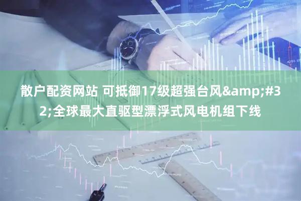 散户配资网站 可抵御17级超强台风&#32;全球最大直驱型漂浮式风电机组下线
