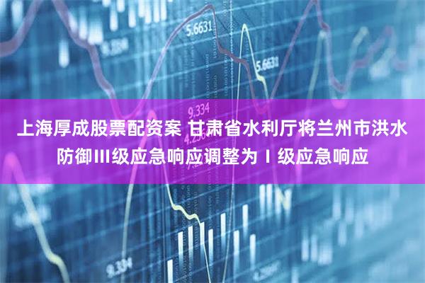 上海厚成股票配资案 甘肃省水利厅将兰州市洪水防御Ⅲ级应急响应调整为Ⅰ级应急响应