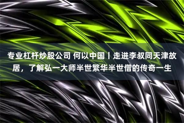 专业杠杆炒股公司 何以中国丨走进李叔同天津故居，了解弘一大师半世繁华半世僧的传奇一生