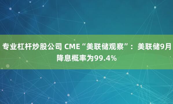 专业杠杆炒股公司 CME“美联储观察”：美联储9月降息概率为99.4%