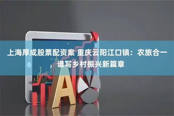 上海厚成股票配资案 重庆云阳江口镇：农旅合一，谱写乡村振兴新篇章