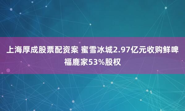上海厚成股票配资案 蜜雪冰城2.97亿元收购鲜啤福鹿家53%股权