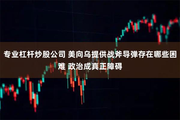 专业杠杆炒股公司 美向乌提供战斧导弹存在哪些困难 政治成真正障碍