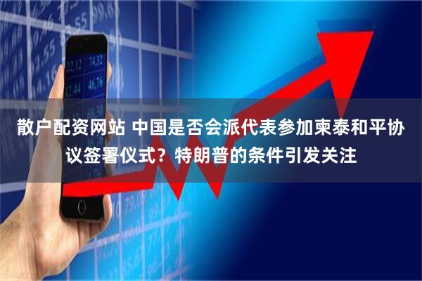 散户配资网站 中国是否会派代表参加柬泰和平协议签署仪式?特朗普的条件引发关注