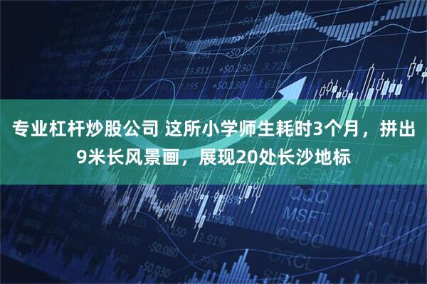 专业杠杆炒股公司 这所小学师生耗时3个月，拼出9米长风景画，展现20处长沙地标