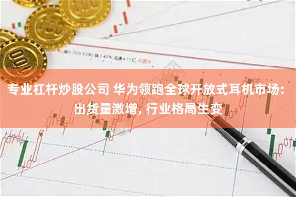 专业杠杆炒股公司 华为领跑全球开放式耳机市场: 出货量激增, 行业格局生变