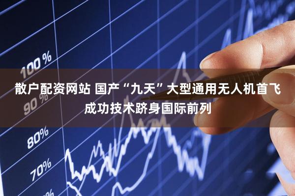 散户配资网站 国产“九天”大型通用无人机首飞成功技术跻身国际前列