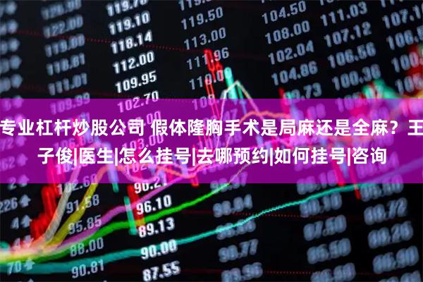 专业杠杆炒股公司 假体隆胸手术是局麻还是全麻？王子俊|医生|怎么挂号|去哪预约|如何挂号|咨询
