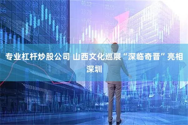 专业杠杆炒股公司 山西文化巡展“深临奇晋”亮相深圳