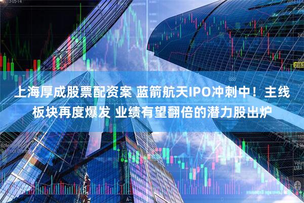 上海厚成股票配资案 蓝箭航天IPO冲刺中！主线板块再度爆发 业绩有望翻倍的潜力股出炉