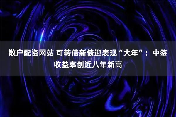 散户配资网站 可转债新债迎表现“大年”：中签收益率创近八年新高