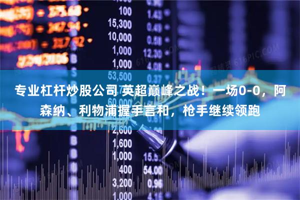 专业杠杆炒股公司 英超巅峰之战！一场0-0，阿森纳、利物浦握手言和，枪手继续领跑