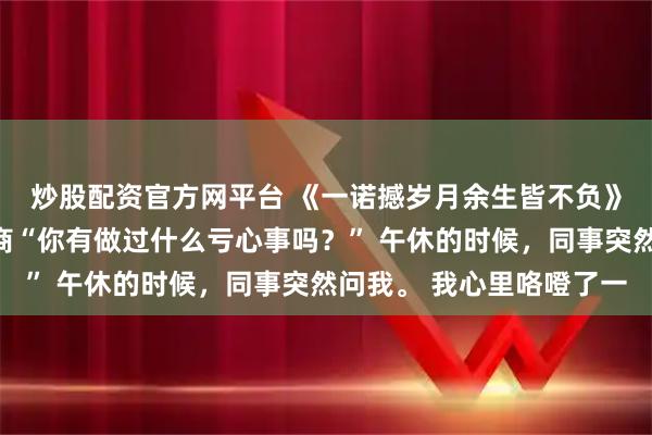 炒股配资官方网平台 《一诺撼岁月余生皆不负》林越深（沈扬）沈少商“你有做过什么亏心事吗？” 午休的时候，同事突然问我。 我心里咯噔了一