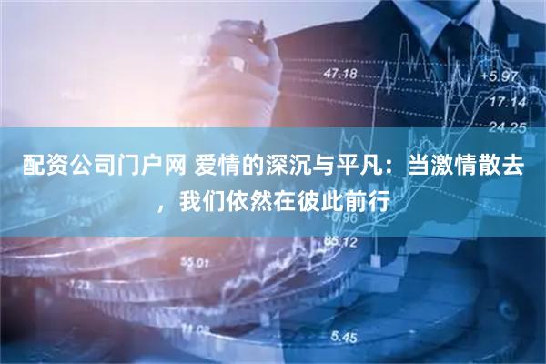 配资公司门户网 爱情的深沉与平凡：当激情散去，我们依然在彼此前行