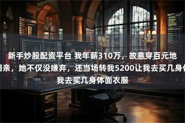 新手炒股配资平台 我年薪310万，故意穿百元地摊货去相亲，她不仅没嫌弃，还当场转我5200让我去买几身体面衣服