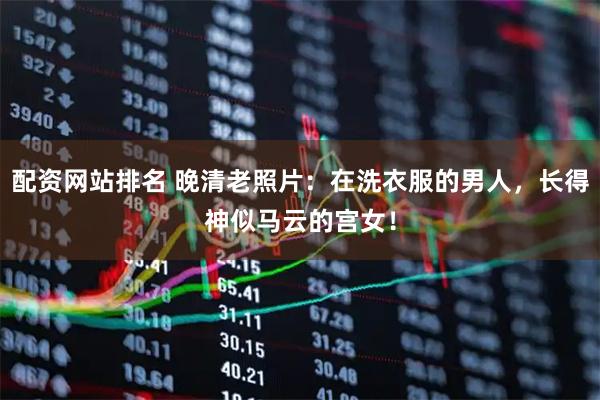 配资网站排名 晚清老照片：在洗衣服的男人，长得神似马云的宫女！