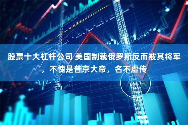 股票十大杠杆公司 美国制裁俄罗斯反而被其将军，不愧是普京大帝，名不虚传
