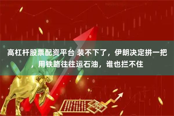 高杠杆股票配资平台 装不下了，伊朗决定拼一把，用铁路往往运石油，谁也拦不住