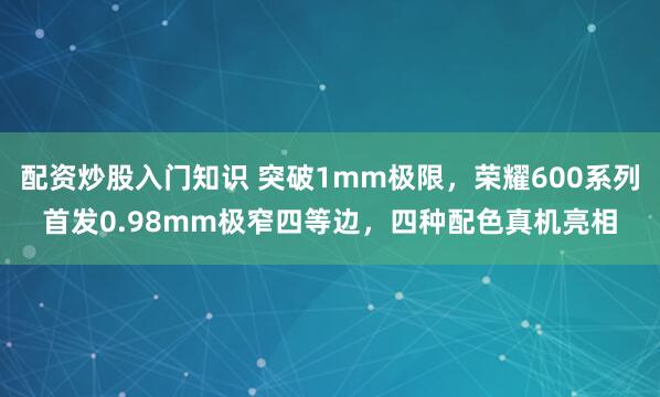 配资炒股入门知识 突破1mm极限，荣耀600系列首发0.98mm极窄四等边，四种配色真机亮相