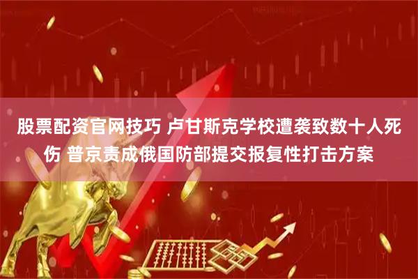 股票配资官网技巧 卢甘斯克学校遭袭致数十人死伤 普京责成俄国防部提交报复性打击方案