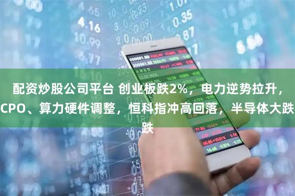 配资炒股公司平台 创业板跌2%，电力逆势拉升，CPO、算力硬件调整，恒科指冲高回落，半导体大跌