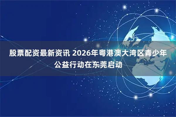 股票配资最新资讯 2026年粤港澳大湾区青少年公益行动在东莞启动