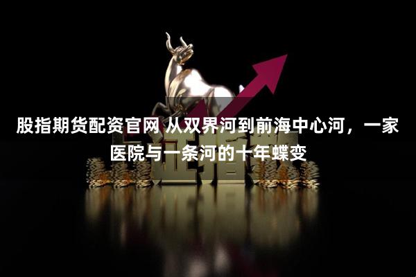 股指期货配资官网 从双界河到前海中心河，一家医院与一条河的十年蝶变